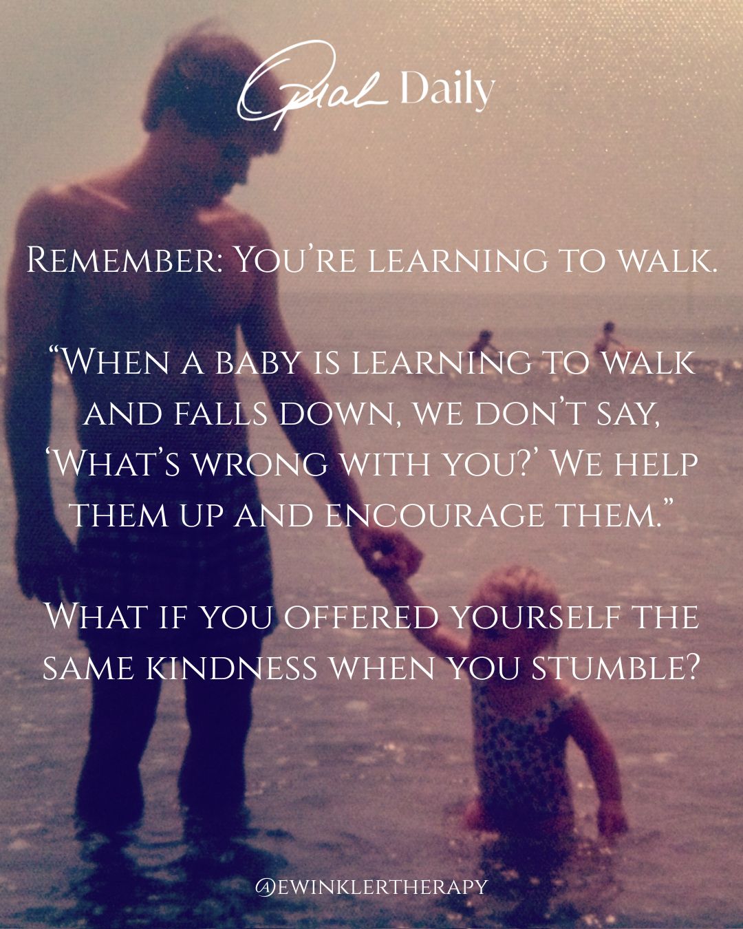 REMEMBER: YOU'RE LEARNING TO WALK. "WHEN A BABY IS LEARNING TO WALK AND FALLS DOWN, WE DON'T SAY, 'WHAT'S WRONG WITH YOU?' WE HELP THEM UP AND ENCOURAGE THEM." WHAT IF YOU OFFERED YOURSELF THE SAME KINDNESS WHEN YOU STUMBLE? WEWINKLERTHERAPY